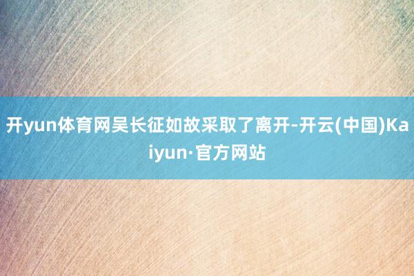 开yun体育网吴长征如故采取了离开-开云(中国)Kaiyun·官方网站
