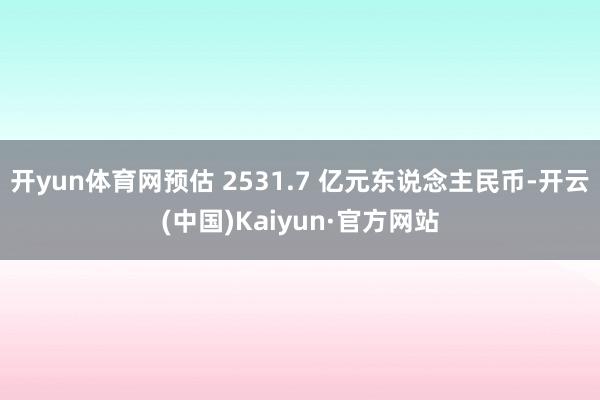 开yun体育网预估 2531.7 亿元东说念主民币-开云(中国)Kaiyun·官方网站