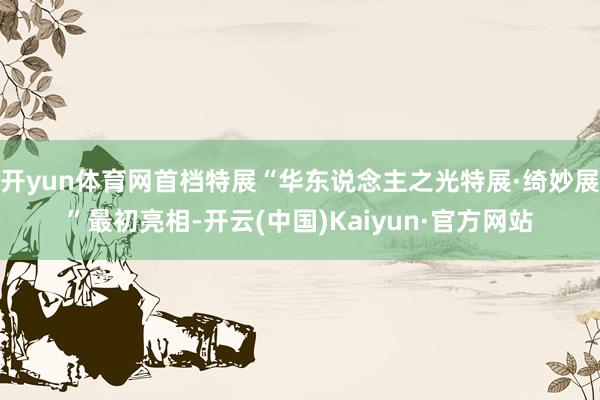 开yun体育网首档特展“华东说念主之光特展·绮妙展”最初亮相-开云(中国)Kaiyun·官方网站