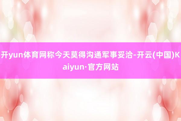开yun体育网称今天莫得沟通军事妥洽-开云(中国)Kaiyun·官方网站