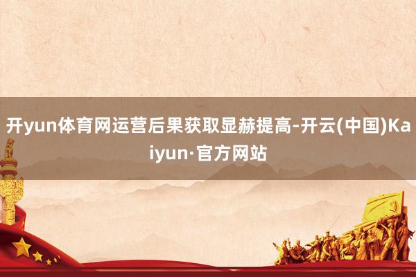 开yun体育网运营后果获取显赫提高-开云(中国)Kaiyun·官方网站