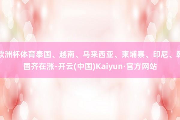 欧洲杯体育泰国、越南、马来西亚、柬埔寨、印尼、韩国齐在涨-开云(中国)Kaiyun·官方网站