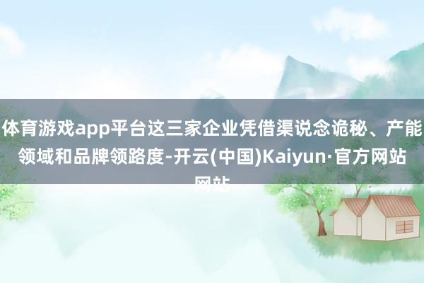 体育游戏app平台这三家企业凭借渠说念诡秘、产能领域和品牌领路度-开云(中国)Kaiyun·官方网站
