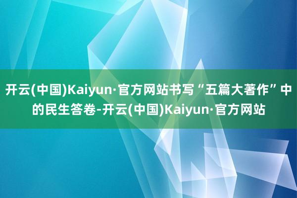 开云(中国)Kaiyun·官方网站书写“五篇大著作”中的民生答卷-开云(中国)Kaiyun·官方网站