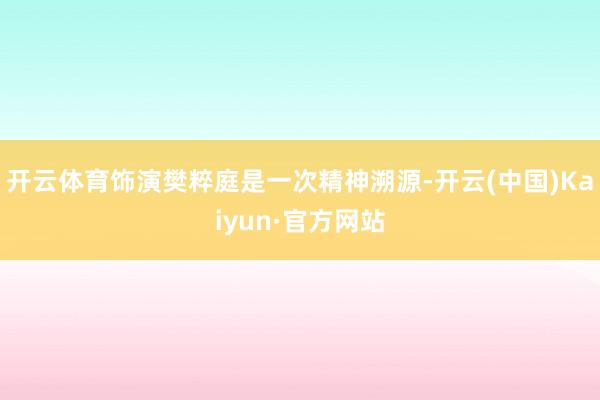 开云体育饰演樊粹庭是一次精神溯源-开云(中国)Kaiyun·官方网站