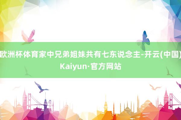 欧洲杯体育家中兄弟姐妹共有七东说念主-开云(中国)Kaiyun·官方网站