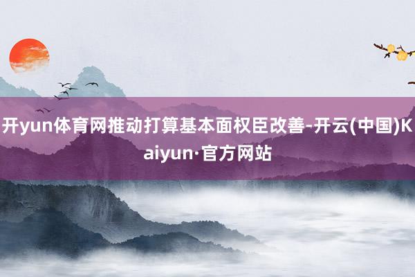 开yun体育网推动打算基本面权臣改善-开云(中国)Kaiyun·官方网站