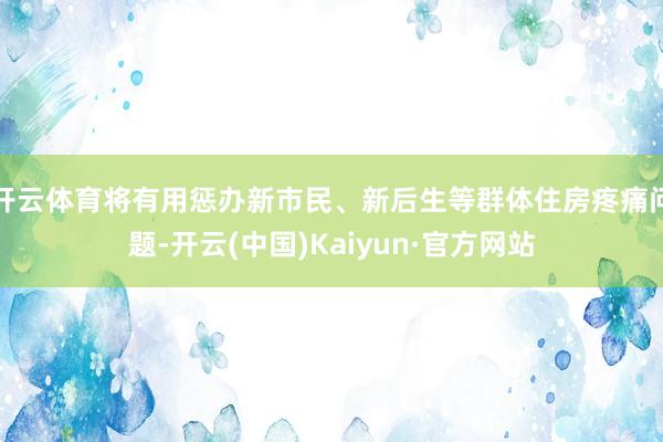 开云体育将有用惩办新市民、新后生等群体住房疼痛问题-开云(中国)Kaiyun·官方网站