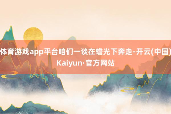 体育游戏app平台咱们一谈在蟾光下奔走-开云(中国)Kaiyun·官方网站