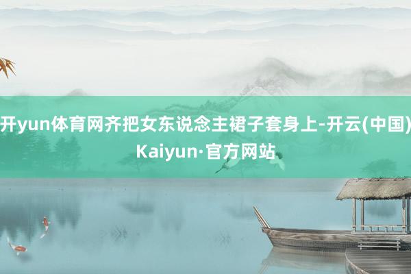 开yun体育网齐把女东说念主裙子套身上-开云(中国)Kaiyun·官方网站