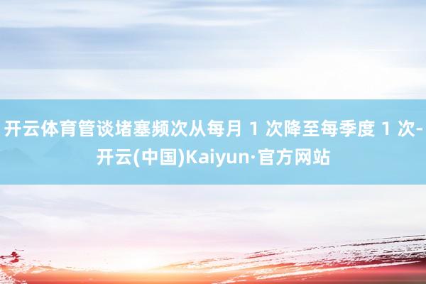 开云体育管谈堵塞频次从每月 1 次降至每季度 1 次-开云(中国)Kaiyun·官方网站