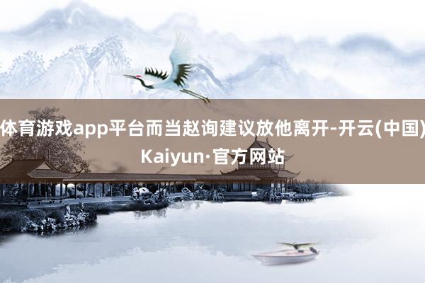 体育游戏app平台而当赵询建议放他离开-开云(中国)Kaiyun·官方网站