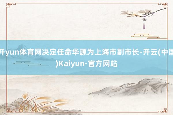 开yun体育网决定任命华源为上海市副市长-开云(中国)Kaiyun·官方网站