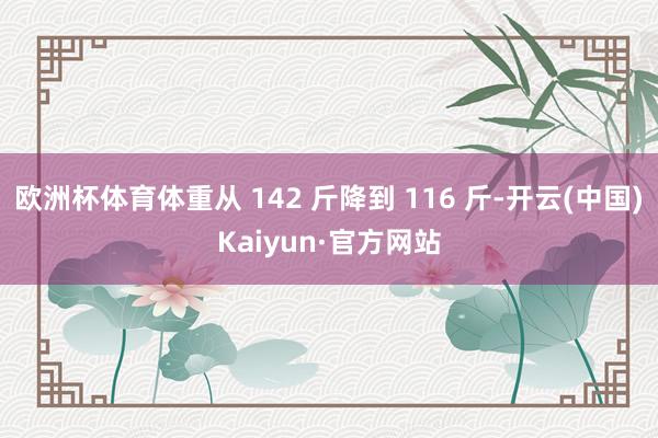 欧洲杯体育体重从 142 斤降到 116 斤-开云(中国)Kaiyun·官方网站