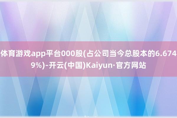 体育游戏app平台000股(占公司当今总股本的6.6749%)-开云(中国)Kaiyun·官方网站
