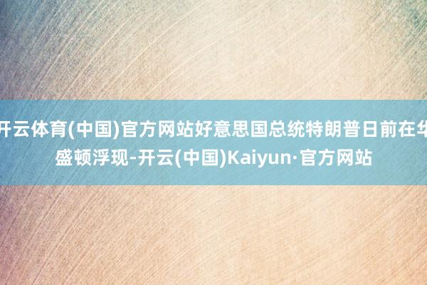 开云体育(中国)官方网站好意思国总统特朗普日前在华盛顿浮现-开云(中国)Kaiyun·官方网站