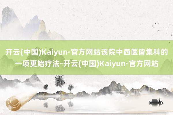开云(中国)Kaiyun·官方网站该院中西医皆集科的一项更始疗法-开云(中国)Kaiyun·官方网站