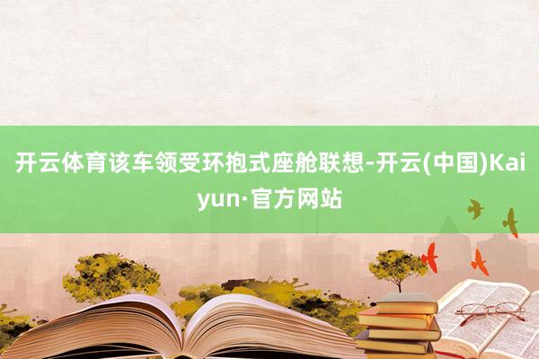 开云体育该车领受环抱式座舱联想-开云(中国)Kaiyun·官方网站