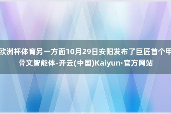 欧洲杯体育另一方面10月29日安阳发布了巨匠首个甲骨文智能体-开云(中国)Kaiyun·官方网站