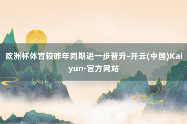 欧洲杯体育较昨年同期进一步晋升-开云(中国)Kaiyun·官方网站