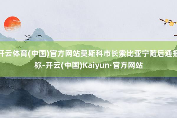 开云体育(中国)官方网站莫斯科市长索比亚宁随后通报称-开云(中国)Kaiyun·官方网站