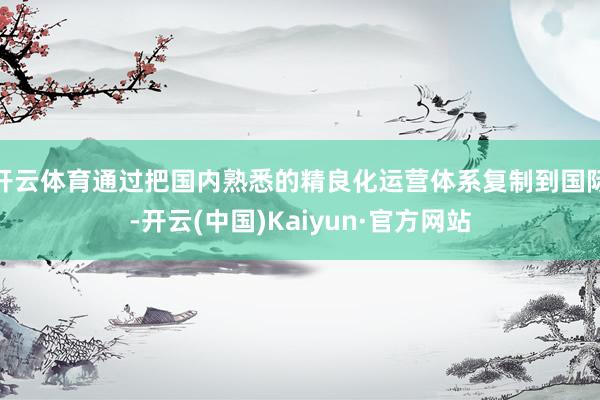 开云体育通过把国内熟悉的精良化运营体系复制到国际-开云(中国)Kaiyun·官方网站