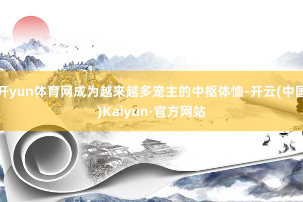 开yun体育网成为越来越多宠主的中枢体恤-开云(中国)Kaiyun·官方网站