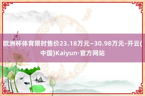 欧洲杯体育限时售价23.18万元—30.98万元-开云(中国)Kaiyun·官方网站