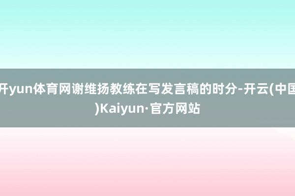 开yun体育网谢维扬教练在写发言稿的时分-开云(中国)Kaiyun·官方网站