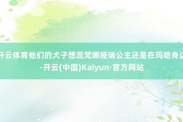 开云体育他们的犬子想蕊梵娜娅瑞公主还是在玛哈身边-开云(中国)Kaiyun·官方网站