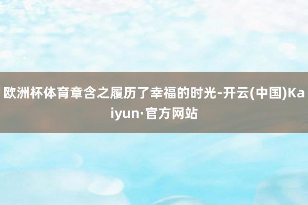 欧洲杯体育章含之履历了幸福的时光-开云(中国)Kaiyun·官方网站