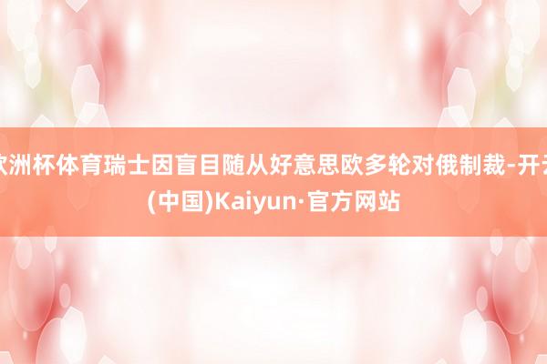 欧洲杯体育瑞士因盲目随从好意思欧多轮对俄制裁-开云(中国)Kaiyun·官方网站