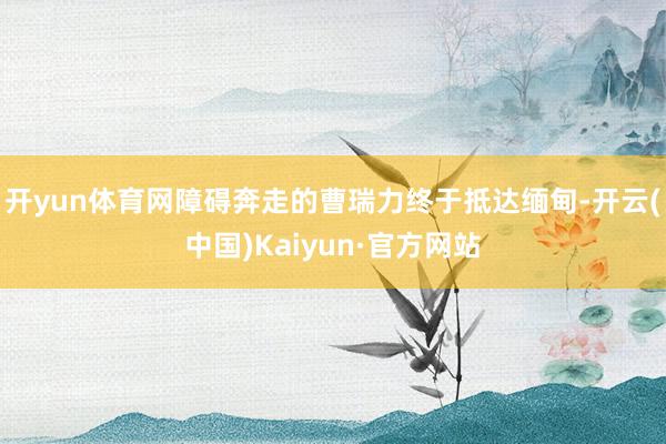 开yun体育网障碍奔走的曹瑞力终于抵达缅甸-开云(中国)Kaiyun·官方网站