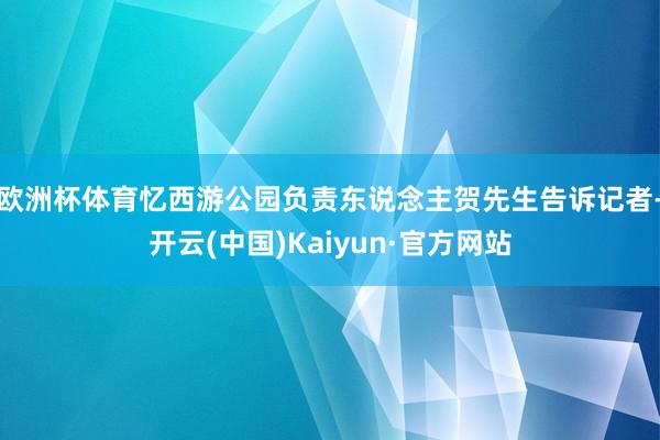 欧洲杯体育忆西游公园负责东说念主贺先生告诉记者-开云(中国)Kaiyun·官方网站
