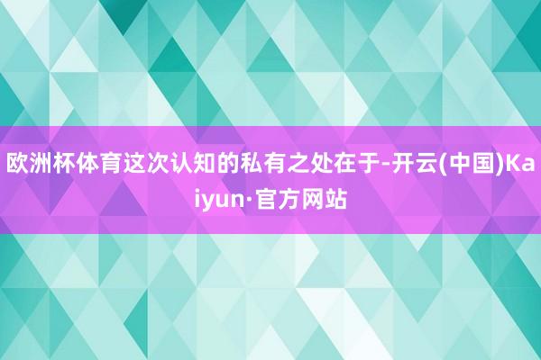欧洲杯体育这次认知的私有之处在于-开云(中国)Kaiyun·官方网站