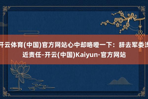 开云体育(中国)官方网站心中却咯噔一下：辞去军委浅近责任-开云(中国)Kaiyun·官方网站