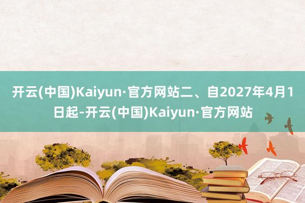 开云(中国)Kaiyun·官方网站二、自2027年4月1日起-开云(中国)Kaiyun·官方网站