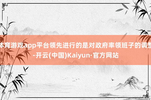 体育游戏app平台领先进行的是对政府率领班子的调整-开云(中国)Kaiyun·官方网站