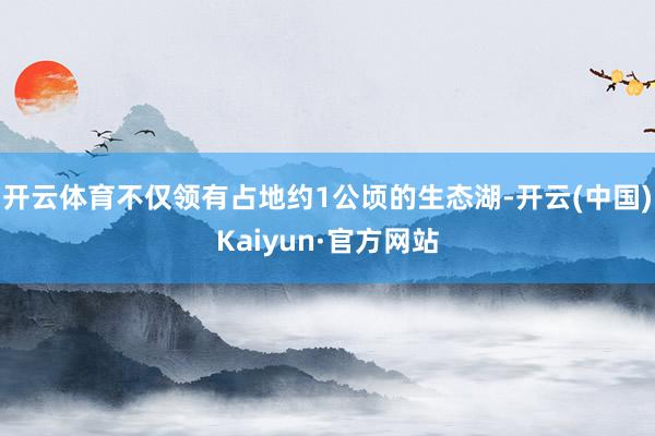 开云体育不仅领有占地约1公顷的生态湖-开云(中国)Kaiyun·官方网站