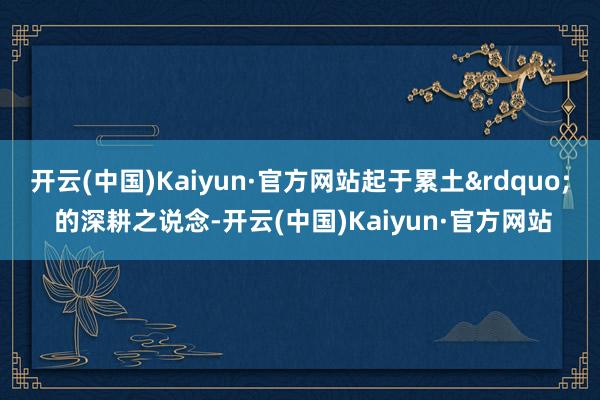 开云(中国)Kaiyun·官方网站起于累土&rdquo; 的深耕之说念-开云(中国)Kaiyun·官方网站
