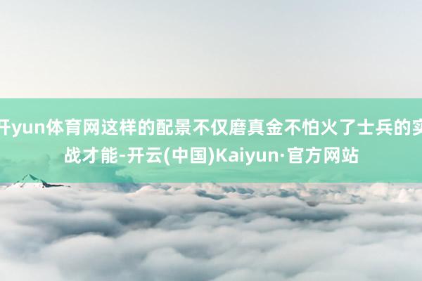 开yun体育网这样的配景不仅磨真金不怕火了士兵的实战才能-开云(中国)Kaiyun·官方网站