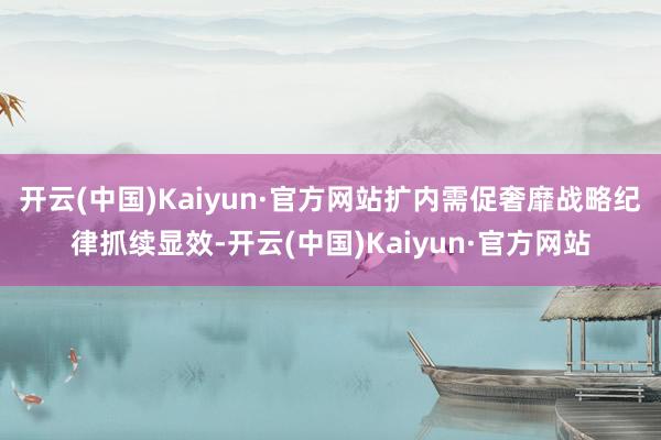开云(中国)Kaiyun·官方网站扩内需促奢靡战略纪律抓续显效-开云(中国)Kaiyun·官方网站