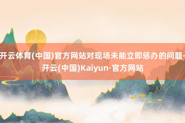 开云体育(中国)官方网站对现场未能立即惩办的问题-开云(中国)Kaiyun·官方网站