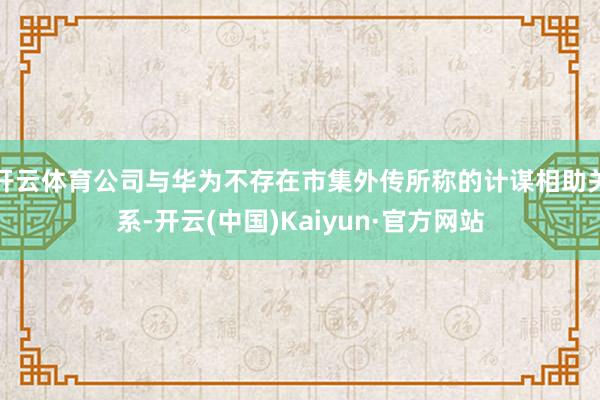 开云体育公司与华为不存在市集外传所称的计谋相助关系-开云(中国)Kaiyun·官方网站