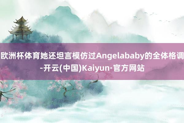 欧洲杯体育她还坦言模仿过Angelababy的全体格调-开云(中国)Kaiyun·官方网站