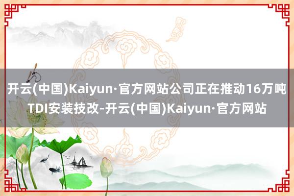 开云(中国)Kaiyun·官方网站公司正在推动16万吨TDI安装技改-开云(中国)Kaiyun·官方网站