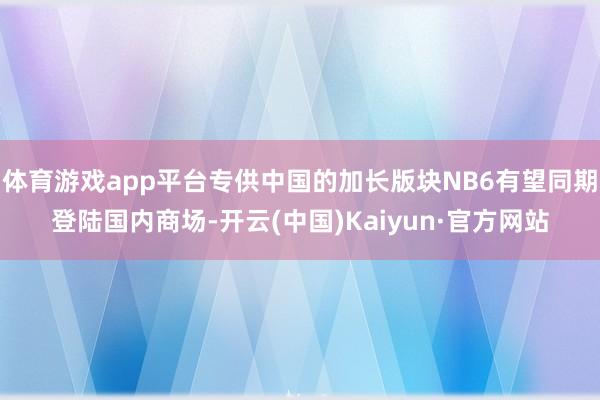 体育游戏app平台专供中国的加长版块NB6有望同期登陆国内商场-开云(中国)Kaiyun·官方网站