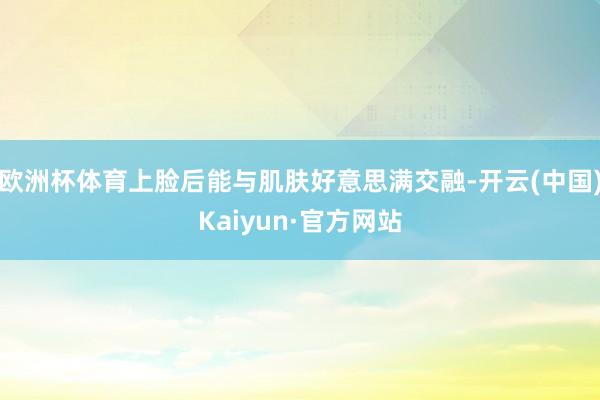欧洲杯体育上脸后能与肌肤好意思满交融-开云(中国)Kaiyun·官方网站