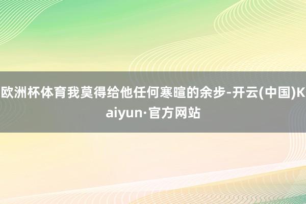 欧洲杯体育我莫得给他任何寒暄的余步-开云(中国)Kaiyun·官方网站