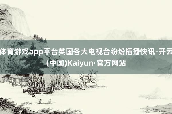 体育游戏app平台英国各大电视台纷纷插播快讯-开云(中国)Kaiyun·官方网站